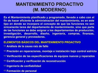 MANTENIMIENTO PROACTIVO
(M. MODERNO)
Es el Mantenimiento planificado y programado, llevado a cabo con el
fin de hacer eficiente la administración del mantenimiento, es en este
tipo en donde se incorpora el concepto de que las funciones no son
únicamente tarea del departamento de mantenimiento, sino que parte
de las funciones se debe asignar a los departamentos de producción,
investigación, desarrollo, diseño, ingeniería, compras, finanzas,
gerencia general y proveedores.
ELEMENTOS BÁSICOS DEL MANTENIMIENTO PROACTIVO
 Análisis de la causa raíz de fallo
 Precisión en reparaciones, montaje e instalación bajo control estricto
 Verificación de las especificaciones de equipos nuevos y reparados
 Certificación y verificación de reconstrucción
 Ingeniería de confiabilidad
 Formación de personal

 