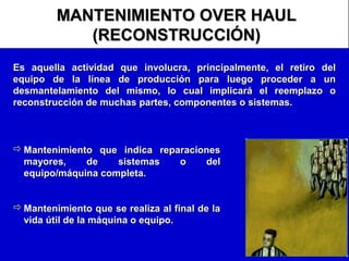MANTENIMIENTO OVER HAUL
(RECONSTRUCCIÓN)
Es aquella actividad que involucra, principalmente, el retiro del
equipo de la línea de producción para luego proceder a un
desmantelamiento del mismo, lo cual implicará el reemplazo o
reconstrucción de muchas partes, componentes o sistemas.

 Mantenimiento que indica reparaciones
mayores,
de
sistemas
o
del
equipo/máquina completa.
 Mantenimiento que se realiza al final de la
vida útil de la máquina o equipo.

 