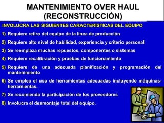 MANTENIMIENTO OVER HAUL
(RECONSTRUCCIÓN)
INVOLUCRA LAS SIGUIENTES CARACTERÍSTICAS DEL EQUIPO
1) Requiere retiro del equipo de la línea de producción
2) Requiere alto nivel de habilidad, experiencia y criterio personal
3) Se reemplaza muchas repuestos, componentes o sistemas
4) Requiere recalibración y pruebas de funcionamiento
5) Requiere de una adecuada planificación y programación del
mantenimiento
6) Se emplea el uso de herramientas adecuadas incluyendo máquinasherramientas.
7) Se recomienda la participación de los proveedores
8) Involucra el desmontaje total del equipo.

 
