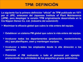 TPM: DEFINICIÓN
La siguiente fue la primera definición “oficial” de TPM publicado en 1971
por el JIPE, antecesor del Japanese Institute of Plant Maintenance
(JIPM), para desplegar la versión TPM originalmente desarrollada en la
Cía Nippon Denso Co. Ltd. (industria del automóvil):
 Maximizar la eficacia global que cubra la vida entera del equipo.
 Establecer un sistema PM global que cubra la vida entera del equipo.
 Involucrar todos los departamentos (producción, mantenimiento,
etc.) que planifiquen, usen y mantengan equipos.
 Involucrar a todos los empleados desde la alta dirección a los
operarios.
 Promover el PM motivando a todo el personal por ejemplo
promoviendo las actividades de los pequeños grupos autónomos.

 