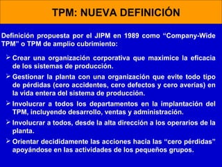 TPM: NUEVA DEFINICIÓN
Definición propuesta por el JIPM en 1989 como “Company-Wide
TPM” o TPM de amplio cubrimiento:
 Crear una organización corporativa que maximice la eficacia
de los sistemas de producción.
 Gestionar la planta con una organización que evite todo tipo
de pérdidas (cero accidentes, cero defectos y cero averías) en
la vida entera del sistema de producción.
 Involucrar a todos los departamentos en la implantación del
TPM, incluyendo desarrollo, ventas y administración.
 Involucrar a todos, desde la alta dirección a los operarios de la
planta.
 Orientar decididamente las acciones hacia las “cero pérdidas”
apoyándose en las actividades de los pequeños grupos.

 