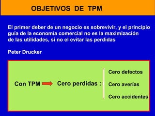 OBJETIVOS DE TPM
El primer deber de un negocio es sobrevivir, y el principio
guía de la economía comercial no es la maximización
de las utilidades, si no el evitar las perdidas
Peter Drucker

Cero defectos

Con TPM

Cero perdidas :

Cero averías
Cero accidentes

 