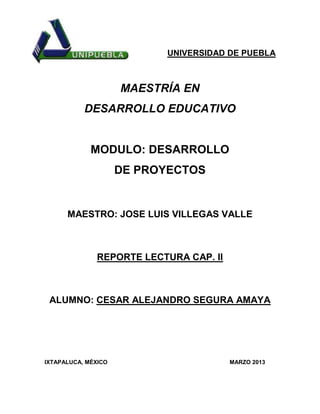 UNIVERSIDAD DE PUEBLA



                     MAESTRÍA EN
           DESARROLLO EDUCATIVO


             MODULO: DESARROLLO
                     DE PROYECTOS


      MAESTRO: JOSE LUIS VILLEGAS VALLE



               REPORTE LECTURA CAP. II



 ALUMNO: CESAR ALEJANDRO SEGURA AMAYA




IXTAPALUCA, MÉXICO                       MARZO 2013
 
