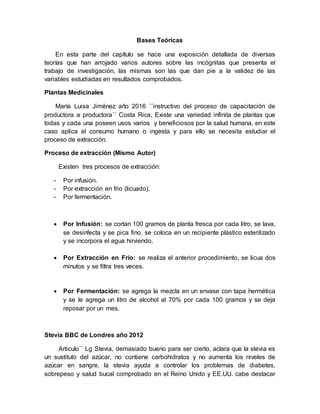 Bases Teóricas
En esta parte del capítulo se hace una exposición detallada de diversas
teorías que han arrojado varios autores sobre las incógnitas que presenta el
trabajo de investigación, las mismas son las que dan pie a la validez de las
variables estudiadas en resultados comprobados.
Plantas Medicinales
María Luisa Jiménez año 2016 ´´instructivo del proceso de capacitación de
productora a productora´´ Costa Rica, Existe una variedad infinita de plantas que
todas y cada una poseen usos varios y beneficiosos por la salud humana, en este
caso aplica el consumo humano o ingesta y para ello se necesita estudiar el
proceso de extracción.
Proceso de extracción (Mismo Autor)
Existen tres procesos de extracción:
- Por infusión.
- Por extracción en frio (licuado).
- Por fermentación.
 Por Infusión: se cortan 100 gramos de planta fresca por cada litro, se lava,
se desinfecta y se pica fino, se coloca en un recipiente plástico esterilizado
y se incorpora el agua hirviendo.
 Por Extracción en Frio: se realiza el anterior procedimiento, se licua dos
minutos y se filtra tres veces.
 Por Fermentación: se agrega la mezcla en un envase con tapa hermética
y se le agrega un litro de alcohol al 70% por cada 100 gramos y se deja
reposar por un mes.
Stevia BBC de Londres año 2012
Articulo´´ Lg Stevia, demasiado bueno para ser cierto, aclara que la stevia es
un sustituto del azúcar, no contiene carbohidratos y no aumenta los niveles de
azúcar en sangre, la stevia ayuda a controlar los problemas de diabetes,
sobrepeso y salud bucal comprobado en el Reino Unido y EE.UU. cabe destacar
 
