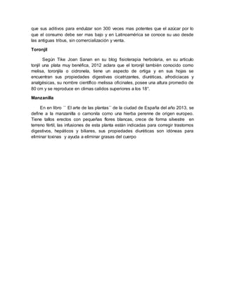 que sus aditivos para endulzar son 300 veces mas potentes que el azúcar por lo
que el consumo debe ser mas bajo y en Latinoamérica se conoce su uso desde
las antiguas tribus, sin comercialización y venta.
Toronjil
Según Tike Joan Sanan en su blog fisioterapia herbolaria, en su articulo
tonjil una plata muy benéfica, 2012 aclara que el toronjil también conocido como
melisa, toronjila o cidronela, tiene un aspecto de ortiga y en sus hojas se
encuentran sus propiedades digestivas cicatrizantes, diuréticas, afrodiciacas y
analgésicas, su nombre científico melissa oficinales, posee una altura promedio de
80 cm y se reproduce en climas calidos superiores a los 18°.
Manzanilla
En en libro ´´ El arte de las plantas´´ de la ciudad de España del año 2013, se
define a la manzanilla o camonila como una hierba perenne de origen europeo.
Tiene tallos erectos con pequeñas flores blancas, crece de forma silvestre en
terreno fértil, las infusiones de esta planta están indicadas para corregir trastornos
digestivos, hepáticos y biliares, sus propiedades diuréticas son idóneas para
eliminar toxinas y ayuda a eliminar grasas del cuerpo
 