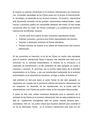 la mayoría no participa activamente en el comercio internacional y las inversiones. 
Las principales desventajas de las Pymes pasan por el acceso al financiamiento, 
la tecnología y el desarrollo de los recursos humanos . El comercio internacional 
está típicamente asociado con las grandes corporaciones multinacionales, cuyas 
marcas y productos pueden ser encontradas alrededor del mundo. Si bien resulta 
sumamente difícil de medir, las Pymes contribuyen y se benefician del comercio 
internacional de diferentes maneras: 
 Forman parte de la cadena de valor de grandes exportadores locales. 
 Exportan productos y servicios para nichos especializados del mercado. 
 Importan y distribuyen productos de Pymes extranjeras. 
 Proveen servicios de soporte en la cadena de transacciones del comercio 
Internacional. 
En las economías en transición, el rol de las Pymes es mucho más importante 
para el comercio internacional. Quizá el aspecto más relevante esta dado por la 
promoción de la actividad emprendedora, el fomento de la innovación y la 
capacidad de diversificación y el alto contendido de valor agregado en cuanto a 
productos y servicios. Si asumimos que la primera etapa lógica de la actividad 
emprendedora es la Pymes, y que una característica fundamental de la actividad 
emprendedora es la capacidad de innovación, sin lugar a dudas, el fomento de 
esta actividad es vital para lograr un sector Pymes de alto valor agregado. La 
experiencia nos muestra que la promoción efectiva del comercio internacional y de 
los programas de desarrollo de las exportaciones son el pivote para los 
emprendedores y las Pymes que quieren entrar en los mercados internacionales. 
A pesar de todo esto, existen numerosos obstáculos para la expansión de la 
actividad de las Pymes en el comercio internacional. Uno de estos problemas es la 
falta de regulaciones homogéneas entre los países creando barreras para - 
arancelarias. Otro de los puntos críticos que requieren atención para aumentar el 
rol de los fabricantes Pymes en el comercio internacional está dado por los 
 