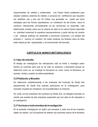 requerimientos de calidad y conformidad. Las Pymes tienen problemas para 
adoptar costosos sistemas de calidad, o procesos de certificación que requieren 
ser repetidos una y otra vez. En líneas muy generales no existe una única 
estrategia para las Pymes exportadoras. La orientación de las Pymes hacia el 
comercio internacional, principalmente en las economías en desarrollo, está 
determinada muchas veces por la cadena de valor en la cual la Pymes desarrolla 
su actividad comercial, la coyuntura macroeconómica, a partir del tipo de cambio 
y las políticas públicas de desarrollo y promoción comercial, y la calidad del 
producto o servicio en cuestión. De todas maneras, los factores clave de éxito 
están dados por las capacidades y el conocimiento del mercado. 
CAPITULO III. MARCO METODOLÓGICO 
3.1 tipo de estudio 
El trabajo de investigación fue retrospectivo solo se limitó a investigar sobre 
hechos ya ocurridos pero que se ha visto su evolución, y descriptivo porque se 
determinó como es, se investiga la frecuencia en como ocurre el fenómeno, en 
quienes, donde y cuando se están presentando. 
3.2 Población y Muestra 
Se seleccionó cuidadosamente a las empresas del municipio de Santa Ana 
departamento de Santa Ana quienes participaran en la investigación, para 
encontrar el grado de vinculación con la problemática en mención. 
Se contó con las empresas del municipio de Santa Ana, se trabajara tomando en 
cuenta una muestra de tres empresas esperando que con esta se dé respuesta a 
la investigación. 
3.3 Técnicas e instrumentos de investigación 
En la presente investigación se aplicó una encuesta a cada una de las muestras 
objeto de estudio, con el propósito de obtener sus opiniones acerca de la temática 
 