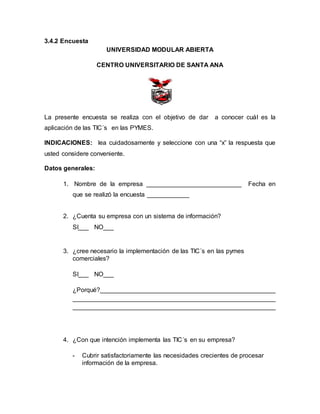 3.4.2 Encuesta 
UNIVERSIDAD MODULAR ABIERTA 
CENTRO UNIVERSITARIO DE SANTA ANA 
La presente encuesta se realiza con el objetivo de dar a conocer cuál es la 
aplicación de las TIC´s en las PYMES. 
INDICACIONES: lea cuidadosamente y seleccione con una “x” la respuesta que 
usted considere conveniente. 
Datos generales: 
1. Nombre de la empresa ___________________________ Fecha en 
que se realizó la encuesta ____________ 
2. ¿Cuenta su empresa con un sistema de información? 
SI___ NO___ 
3. ¿cree necesario la implementación de las TIC´s en las pymes 
comerciales? 
SI___ NO___ 
¿Porqué?__________________________________________________ 
__________________________________________________________ 
__________________________________________________________ 
4. ¿Con que intención implementa las TIC´s en su empresa? 
- Cubrir satisfactoriamente las necesidades crecientes de procesar 
información de la empresa. 
 