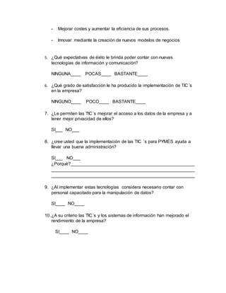 - Mejorar costes y aumentar la eficiencia de sus procesos. 
- Innovar mediante la creación de nuevos modelos de negocios 
5. ¿Qué expectativas de éxito le brinda poder contar con nuevas 
tecnologías de información y comunicación? 
NINGUNA____ POCAS____ BASTANTE____ 
6. ¿Qué grado de satisfacción le ha producido la implementación de TIC´s 
en la empresa? 
NINGUNO____ POCO____ BASTANTE____ 
7. ¿Le permiten las TIC´s mejorar el acceso a los datos de la empresa y a 
tener mejor privacidad de ellos? 
SI___ NO___ 
8. ¿cree usted que la implementación de las TIC ´s para PYMES ayuda a 
llevar una buena administración? 
SI___ NO___ 
¿Porqué?__________________________________________________ 
__________________________________________________________ 
__________________________________________________________ 
9. ¿Al implementar estas tecnologías considera necesario contar con 
personal capacitado para la manipulación de datos? 
SI____ NO____ 
10. ¿A su criterio las TIC´s y los sistemas de información han mejorado el 
rendimiento de la empresa? 
SI____ NO____ 
 