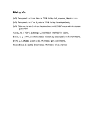 Bibliografía 
(s.f.). Recuperado el 24 de Julio de 2014, de http://e3_empresa_blogslpot.com 
(s.f.). Recuperado el 07 de Agosto de 2014, de http://es.wikipedia.org 
(s.f.). Obtenido de http://noticias.iberestudios.com%C2%BFque-son-las-tic-y-para-que- 
sirven/ 
Andreu, R. J. (1994). Estrategia y sistemas de información. Madrid. 
Bueno, E. y. (1994). Fundamentos de economia y organización industrial. Madrid. 
Davis, G. y. (1985). Sistemas de información gerencial. Madrid. 
Garcia Bravo, D. (2000). Sistemas de información en la empresa. 

