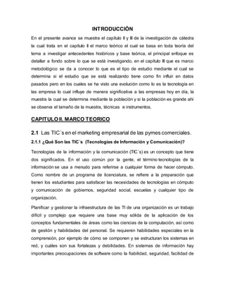INTRODUCCIÓN 
En el presente avance se muestra el capítulo II y III de la investigación de cátedra 
la cual trata en el capítulo II el marco teórico el cual se basa en toda teoría del 
tema a investigar antecedentes históricos y base teórica, el principal enfoque es 
detallar a fondo sobre lo que se está investigando, en el capítulo III que es marco 
metodológico se da a conocer lo que es el tipo de estudio mediante el cual se 
determina si el estudio que se está realizando tiene como fin influir en datos 
pasados pero en los cuales se ha visto una evolución como lo es la tecnología en 
las empresa lo cual influye de manera significativa a las empresas hoy en día, la 
muestra la cual se determina mediante la población y si la población es grande ahí 
se observa el tamaño de la muestra, técnicas e instrumentos. 
CAPITULO II. MARCO TEORICO 
2.1 Las TIC´s en el marketing empresarial de las pymes comerciales. 
2.1.1 ¿Qué Son las TIC´s (Tecnologías de Información y Comunicación)? 
Tecnologías de la información y la comunicación (TIC´s) es un concepto que tiene 
dos significados. En el uso común por la gente, el término tecnologías de la 
información se usa a menudo para referirse a cualquier forma de hacer cómputo. 
Como nombre de un programa de licenciatura, se refiere a la preparación que 
tienen los estudiantes para satisfacer las necesidades de tecnologías en cómputo 
y comunicación de gobiernos, seguridad social, escuelas y cualquier tipo de 
organización. 
Planificar y gestionar la infraestructura de las TI de una organización es un trabajo 
difícil y complejo que requiere una base muy sólida de la aplicación de los 
conceptos fundamentales de áreas como las ciencias de la computación, así como 
de gestión y habilidades del personal. Se requieren habilidades especiales en la 
comprensión, por ejemplo de cómo se componen y se estructuran los sistemas en 
red, y cuáles son sus fortalezas y debilidades. En sistemas de información hay 
importantes preocupaciones de software como la fiabilidad, seguridad, facilidad de 
 