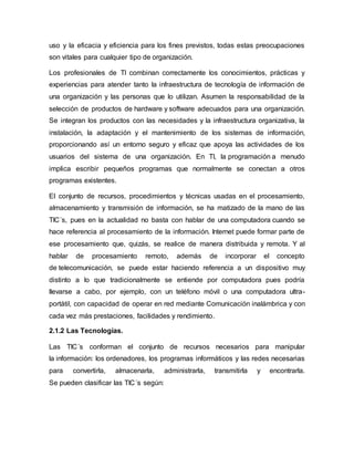 uso y la eficacia y eficiencia para los fines previstos, todas estas preocupaciones 
son vitales para cualquier tipo de organización. 
Los profesionales de TI combinan correctamente los conocimientos, prácticas y 
experiencias para atender tanto la infraestructura de tecnología de información de 
una organización y las personas que lo utilizan. Asumen la responsabilidad de la 
selección de productos de hardware y software adecuados para una organización. 
Se integran los productos con las necesidades y la infraestructura organizativa, la 
instalación, la adaptación y el mantenimiento de los sistemas de información, 
proporcionando así un entorno seguro y eficaz que apoya las actividades de los 
usuarios del sistema de una organización. En TI, la programación a menudo 
implica escribir pequeños programas que normalmente se conectan a otros 
programas existentes. 
El conjunto de recursos, procedimientos y técnicas usadas en el procesamiento, 
almacenamiento y transmisión de información, se ha matizado de la mano de las 
TIC´s, pues en la actualidad no basta con hablar de una computadora cuando se 
hace referencia al procesamiento de la información. Internet puede formar parte de 
ese procesamiento que, quizás, se realice de manera distribuida y remota. Y al 
hablar de procesamiento remoto, además de incorporar el concepto 
de telecomunicación, se puede estar haciendo referencia a un dispositivo muy 
distinto a lo que tradicionalmente se entiende por computadora pues podría 
llevarse a cabo, por ejemplo, con un teléfono móvil o una computadora ultra-portátil, 
con capacidad de operar en red mediante Comunicación inalámbrica y con 
cada vez más prestaciones, facilidades y rendimiento. 
2.1.2 Las Tecnologías. 
Las TIC´s conforman el conjunto de recursos necesarios para manipular 
la información: los ordenadores, los programas informáticos y las redes necesarias 
para convertirla, almacenarla, administrarla, transmitirla y encontrarla. 
Se pueden clasificar las TIC´s según: 
 