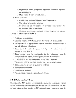 o Organización menos jerarquizada, repartición sistemática y práctica 
de la información. 
o Mejor gestión de los recursos humanos. 
 A nivel comercial: 
o Extensión del mercado potencial (comercio electrónico). 
o Una bajada de los costes logísticos. 
o Desarrollo de las innovaciones en servicios y respuestas a las 
necesidades de los consumidores 
o Mejora de la imagen de marca de la empresa (empresa innovadora). 
Limites en la Inversión de las TIC´s. 
 Problemas de rentabilidad: 
 Costo del material, del Software, del mantenimiento y de la renovación. 
 Es frecuente ver un equipamiento excesivo respecto a las necesidades, y 
una sub-utilización del software. 
 Costo de la formación del personal, incluyendo la reducción de su 
resistencia a los cambios. 
 Costo general para la modificación de las estructuras, para la 
reorganización del trabajo, para la superabundancia de información. 
 Costo debido al ritmo constante de las innovaciones (18 meses) 
 Rentabilidad difícil de cuantificar o prever sobre los nuevos productos. 
 Otras inversiones pueden ser igualmente benéficas: 
 Investigación y desarrollo. 
 Formación del personal. 
 Formaciones comerciales, organizativas, logísticas. 
2.2 El Futuro de las TIC´s. 
El mundo de las TIC´s está en constante cambio, porque las tecnologías e Internet 
son de los sectores con más novedades cada año y su crecimiento en el mercado 
es cada vez mayor. Los expertos en TIC´s son optimistas y auguran un futuro de 
 