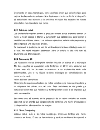 crecimiento en estas tecnologías, pero sobretodo creen que serán tiempos para 
mejorar las herramientas actuales. Nos dirigimos a una época donde la integración 
de servicios es una realidad y su presencia en todos los aspectos de nuestra 
sociedad es más importante que nunca. 
2.2.1 Telefonía móvil 
Los Smartphone seguirán siendo el producto estrella. Estos teléfonos tendrán un 
mayor y mejor acceso a Internet y aumentarán sus aplicaciones, para facilitar la 
movilidad en múltiples tareas. Los sistemas operativos estarán más preparados y 
ello comportará una bajada de precios. 
Se mantendrá la tendencia de uso de un Smartphone tanto en el trabajo como con 
el ocio. No habrá modelos destinados para un ámbito u otro sino que se 
difuminará esta diferenciación. 
2.2.2 Tecnología 4G 
Las novedades en los Smartphone también incluirán un avance en la tecnología 
4G. Los expertos ya anunciaban esta tendencia en 2010 pero aseguran que 
durante este año las acciones encaminadas a su implantación serán más 
determinantes. Con el 4G llegará la nueva tecnología de comunicaciones de 
banda ancha móvil. 
Redes sociales y empresas 
El número de usuarios particulares de redes sociales es ya más que importante y 
las empresas las utilizan cada vez más. Este crecimiento es tan grande que 
incluso hay quien dice que Facebook y Twitter podrían cobrar a las empresas que 
usen sus servicios. 
Sea como sea, el aumento de la presencia de las redes sociales en nuestra 
sociedad es tan grande que obligatoriamente conllevará una mayor preocupación 
por la privacidad y los derechos de imagen. 
2.2.3 Cloud Computing 
Gracias sobre todo a las redes sociales las empresas tendrán una mayor 
presencia en la red. El uso de herramientas y servicios de Internet les ayudará a 
 