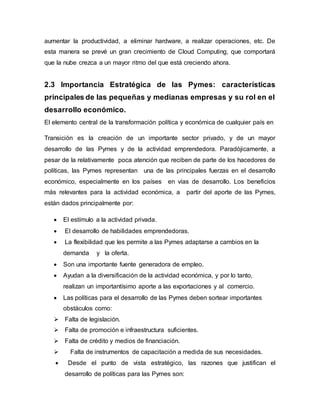 aumentar la productividad, a eliminar hardware, a realizar operaciones, etc. De 
esta manera se prevé un gran crecimiento de Cloud Computing, que comportará 
que la nube crezca a un mayor ritmo del que está creciendo ahora. 
2.3 Importancia Estratégica de las Pymes: características 
principales de las pequeñas y medianas empresas y su rol en el 
desarrollo económico. 
El elemento central de la transformación política y económica de cualquier país en 
Transición es la creación de un importante sector privado, y de un mayor 
desarrollo de las Pymes y de la actividad emprendedora. Paradójicamente, a 
pesar de la relativamente poca atención que reciben de parte de los hacedores de 
políticas, las Pymes representan una de las principales fuerzas en el desarrollo 
económico, especialmente en los países en vías de desarrollo. Los beneficios 
más relevantes para la actividad económica, a partir del aporte de las Pymes, 
están dados principalmente por: 
 El estímulo a la actividad privada. 
 El desarrollo de habilidades emprendedoras. 
 La flexibilidad que les permite a las Pymes adaptarse a cambios en la 
demanda y la oferta. 
 Son una importante fuente generadora de empleo. 
 Ayudan a la diversificación de la actividad económica, y por lo tanto, 
realizan un importantísimo aporte a las exportaciones y al comercio. 
 Las políticas para el desarrollo de las Pymes deben sortear importantes 
obstáculos como: 
 Falta de legislación. 
 Falta de promoción e infraestructura suficientes. 
 Falta de crédito y medios de financiación. 
 Falta de instrumentos de capacitación a medida de sus necesidades. 
 Desde el punto de vista estratégico, las razones que justifican el 
desarrollo de políticas para las Pymes son: 
 