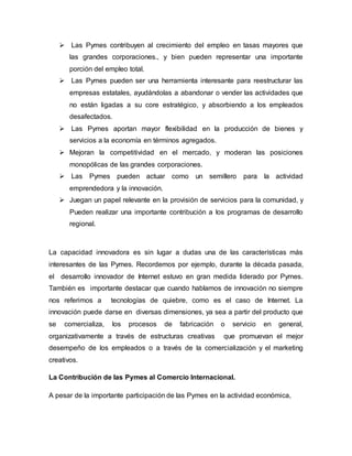  Las Pymes contribuyen al crecimiento del empleo en tasas mayores que 
las grandes corporaciones., y bien pueden representar una importante 
porción del empleo total. 
 Las Pymes pueden ser una herramienta interesante para reestructurar las 
empresas estatales, ayudándolas a abandonar o vender las actividades que 
no están ligadas a su core estratégico, y absorbiendo a los empleados 
desafectados. 
 Las Pymes aportan mayor flexibilidad en la producción de bienes y 
servicios a la economía en términos agregados. 
 Mejoran la competitividad en el mercado, y moderan las posiciones 
monopólicas de las grandes corporaciones. 
 Las Pymes pueden actuar como un semillero para la actividad 
emprendedora y la innovación. 
 Juegan un papel relevante en la provisión de servicios para la comunidad, y 
Pueden realizar una importante contribución a los programas de desarrollo 
regional. 
La capacidad innovadora es sin lugar a dudas una de las características más 
interesantes de las Pymes. Recordemos por ejemplo, durante la década pasada, 
el desarrollo innovador de Internet estuvo en gran medida liderado por Pymes. 
También es importante destacar que cuando hablamos de innovación no siempre 
nos referimos a tecnologías de quiebre, como es el caso de Internet. La 
innovación puede darse en diversas dimensiones, ya sea a partir del producto que 
se comercializa, los procesos de fabricación o servicio en general, 
organizativamente a través de estructuras creativas que promuevan el mejor 
desempeño de los empleados o a través de la comercialización y el marketing 
creativos. 
La Contribución de las Pymes al Comercio Internacional. 
A pesar de la importante participación de las Pymes en la actividad económica, 
 