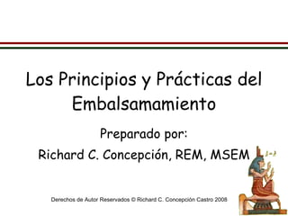 Los Principios y Prácticas del Embalsamamiento Preparado por: Richard C. Concepción, REM, MSEM Derechos de Autor Reservados © Richard C. Concepción Castro 2008 