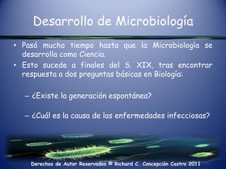 Desarrollo de MicrobiologíaPasó mucho tiempo hasta que la Microbiología se desarrolla como Ciencia.Esto sucede a finales del S. XIX, tras encontrar respuesta a dos preguntas básicas en Biología:¿Existe la generación espontánea?¿Cuál es la causa de las enfermedades infecciosas?