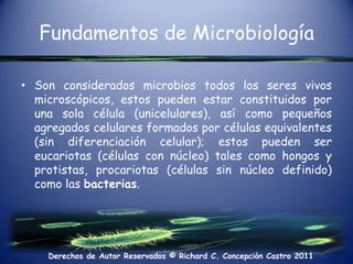 Fundamentos de MicrobiologíaSon considerados microbios todos los seres vivos microscópicos, estos pueden estar constituidos por una sola célula (unicelulares), así como pequeños agregados celulares formados por células equivalentes (sin diferenciación celular); estos pueden ser eucariotas (células con núcleo) tales como hongos y protistas, procariotas (células sin núcleo definido) como las bacterias. 