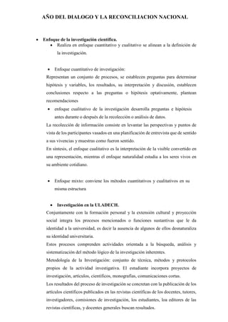 AÑO DEL DIALOGO Y LA RECONCILIACION NACIONAL
 Enfoque de la investigación científica.
 Realiza en enfoque cuantitativo y cualitativo se alinean a la definición de
la investigación.
 Enfoque cuantitativo de investigación:
Representan un conjunto de procesos, se establecen preguntas para determinar
hipótesis y variables, los resultados, su interpretación y discusión, establecen
conclusiones respecto a las preguntas o hipótesis optativamente, plantean
recomendaciones
 enfoque cualitativo de la investigación desarrolla preguntas e hipótesis
antes durante o después de la recolección o análisis de datos.
La recolección de información consiste en levantar las perspectivas y puntos de
vista de los participantes vasados en una planificación de entrevista que de sentido
a sus vivencias y muestras como fueron sentido.
En síntesis, el enfoque cualitativo es la interpretación de la visible convertido en
una representación, mientras el enfoque naturalidad estudia a los seres vivos en
su ambiente cotidiano.
 Enfoque mixto: conviene los métodos cuantitativos y cualitativos en su
misma estructura
 Investigación en la ULADECH.
Conjuntamente con la formación personal y la extensión cultural y proyección
social integra los procesos mencionados o funciones sustantivas que le da
identidad a la universidad, es decir la ausencia de algunos de ellos desnaturaliza
su identidad universitaria.
Estos procesos comprenden actividades orientada a la búsqueda, análisis y
sistematización del método lógico de la investigación inherentes.
Metodología de la Investigación: conjunto de técnica, métodos y protocolos
propios de la actividad investigativa. El estudiante incorpora proyectos de
investigación, artículos, científicos, monografías, comunicaciones cortas.
Los resultados del proceso de investigación se concretan con la publicación de los
artículos científicos publicados en las revistas científicas de los docentes, tutores,
investigadores, comisiones de investigación, los estudiantes, loa editores de las
revistas científicas, y docentes generales buscan resultados.
 