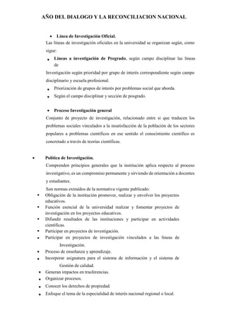 AÑO DEL DIALOGO Y LA RECONCILIACION NACIONAL
 Línea de Investigación Oficial.
Las líneas de investigación oficiales en la universidad se organizan según, como
sigue:
 Líneas a investigación de Pregrado, según campo disciplinar las líneas
de
Investigación según prioridad por grupo de interés correspondiente según campo
disciplinario y escuela profesional.
 Priorización de grupos de interés por problemas social que aborda.
 Según el campo disciplinar y sección de posgrado.
 Proceso Investigación general
Conjunto de proyecto de investigación, relacionado entre si que traducen los
problemas sociales vinculados a la insatisfacción de la población de los sectores
populares a problemas científicos en ese sentido el conocimiento científico es
concretado a través de teorías científicas.
 Política de Investigación.
Comprenden principios generales que la institución aplica respecto al proceso
investigativo, es un compromiso permanente y sirviendo de orientación a docentes
y estudiantes.
Son normas extraídos de la normativa vigente publicado:
 Obligación de la institución promover, realizar y envolver los proyectos
educativos.
 Función esencial de la universidad realizar y fomentar proyectos de
investigación en los proyectos educativos.
 Difundir resultados de las instituciones y participar en actividades
científicas.
 Participar en proyectos de investigación.
 Participar en proyectos de investigación vinculados a las líneas de
Investigación.
 Proceso de enseñanza y aprendizaje.
 Incorporar asignatura para el sistema de información y el sistema de
Gestión de calidad.
 Generan impactos en trasferencias.
 Organizar procesos.
 Conocer los derechos de propiedad.
 Enfoque el tema de la especialidad de interés nacional regional o local.
 