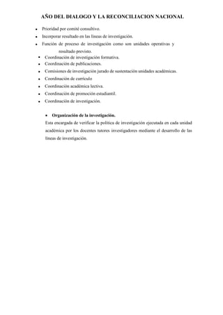AÑO DEL DIALOGO Y LA RECONCILIACION NACIONAL
 Prioridad por comité consultivo.
 Incorporar resultado en las líneas de investigación.
 Función de proceso de investigación como son unidades operativas y
resultado previsto.
 Coordinación de investigación formativa.
 Coordinación de publicaciones.
 Comisiones de investigación jurado de sustentación unidades académicas.
 Coordinación de currículo
 Coordinación académica lectiva.
 Coordinación de promoción estudiantil.
 Coordinación de investigación.
 Organización de la investigación.
Esta encargada de verificar la política de investigación ejecutada en cada unidad
académica por los docentes tutores investigadores mediante el desarrollo de las
líneas de investigación.
 
