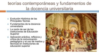teorías contemporáneas y fundamentos de
          la docencia universitaria

   Evolución Histórica de las
    Principales Teorías
   Fundamentos de la docencia
    universitaria
   La razón de ser de las
    instituciones de Educación
    Superior
   Aplicación práctica, reflexiva y
    crítica de la comunicación
    pedagógica y el uso de medios y
    técnicas en instituciones de
    educación superior
 