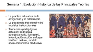 Semana 1: Evolución Histórica de las Principales Teorías


    La practica educativa en la
     antigüedad y la edad media
    La pedagogía tradicional y los
     modelos instruccionales
    Tendencias pedagógicas
     actuales: pedagogía
     autogestionaria, liberadora,
     investigación acción, enfoque
     histórico cultural, modelo
     socio-comunitario-productivo
 