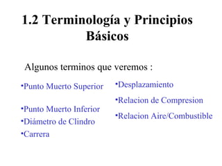 1.2 Terminología y Principios
Básicos
•Punto Muerto Superior
•Punto Muerto Inferior
•Diámetro de Clindro
•Carrera
•Desplazamiento
•Relacion de Compresion
•Relacion Aire/Combustible
Algunos terminos que veremos :
 