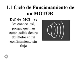 1.1 Ciclo de Funcionamiento de
un MOTOR
Def. de MCI : Se
les conoce asi,
porque queman
combustible dentro
del motor en un
confinamiento sin
flujo
 