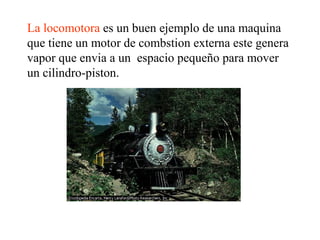 La locomotora es un buen ejemplo de una maquina
que tiene un motor de combstion externa este genera
vapor que envia a un espacio pequeño para mover
un cilindro-piston.
 