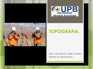 TOPOGRAFIA.
MS.c. Ing. Edwin Calle Condori
Master en Geomatica
UNIVERSIDAD
PRIVADA BOLIVIANA
 