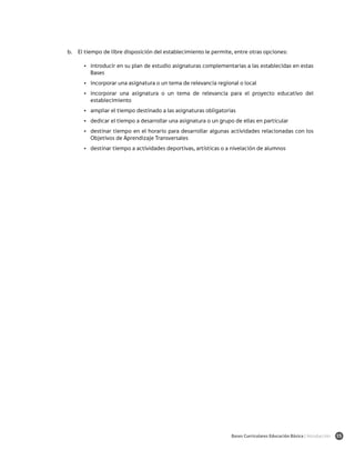 b.	 El tiempo de libre disposición del establecimiento le permite, entre otras opciones:

      •	 introducir en su plan de estudio asignaturas complementarias a las establecidas en estas
         Bases
      •	 incorporar una asignatura o un tema de relevancia regional o local
      •	 incorporar una asignatura o un tema de relevancia para el proyecto educativo del
         establecimiento
      •	 ampliar el tiempo destinado a las asignaturas obligatorias
      •	 dedicar el tiempo a desarrollar una asignatura o un grupo de ellas en particular
      •	 destinar tiempo en el horario para desarrollar algunas actividades relacionadas con los
         Objetivos de Aprendizaje Transversales
      •	 destinar tiempo a actividades deportivas, artísticas o a nivelación de alumnos




                                                                 Bases Curriculares Educación Básica | Introducción   15
 