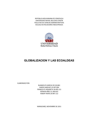 REPÚBLICA BOLIVARIANA DE VENEZUELA
                  UNIVERSIDAD RAFAEL BELLOSO CHACÍN
                 FACULTAD DE CIENCIAS ADMINISTRATIVAS
                  ESCUELA DE RELACIONES INDUSTRIALES




       GLOBALIZACION Y LAS ECOALDEAS




ELABORADO POR:
                     BLANKEILYS GARCIA 20.510.861
                       KAREN SANCHEZ 19.307.094
                    FRANCELYS URDANETA 18.495.111
                        DERWIN AÑEZ 21.360.022
                        HEBERT RIERA 20.987.112




                    MARACAIBO, NOVIEMBRE DE 2011
 