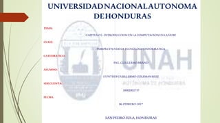 UNIVERSIDADNACIONALAUTONOMA
DEHONDURAS
TEMA:
CAPITULO I –INTRODUCCION ENLACOMPUTACION ENLANUBE
CLASE:
PERSPECTIVADELATECNOLOGIA INFORMATICA
CATEDRATICO:
ING. GUILLERMO BRAND
ALUMNO:
GUNTHER GUIILLERMO COLEMANRUIZ
#DECUENTA:
20082002737
FECHA:
06-FEBRERO-2017
SANPEDRO SULA, HONDURAS
 