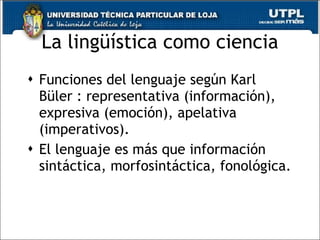 La ling üística como ciencia Funciones del lenguaje seg ún Karl Büler : representativa (información), expresiva (emoción), apelativa (imperativos). El lenguaje es más que información sintáctica, morfosintáctica, fonológica. 
