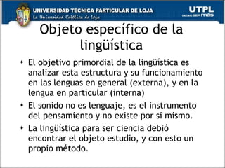Objeto espec ífico de la lingüística El objetivo primordial de la ling üística es analizar esta estructura y su funcionamiento en las lenguas en general (externa), y en la lengua en particular (interna) El sonido no es lenguaje, es el instrumento del pensamiento y no existe por si mismo. La ling üística para ser ciencia debió encontrar el objeto estudio, y con esto un propio método.  