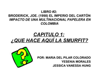LIBRO #2:
BRODERICK, JOE. (1998) EL IMPERIO DEL CARTÓN
IMPACTO DE UNA MULTINACIONAL PAPELERA EN
COLOMBIA
CAPITULO 1:
¿QUE HACE AQUÍ LA SMURFIT?
POR: MARIA DEL PILAR COLORADO
YESENIA MORALES
JESSICA VANESSA HUNG
 