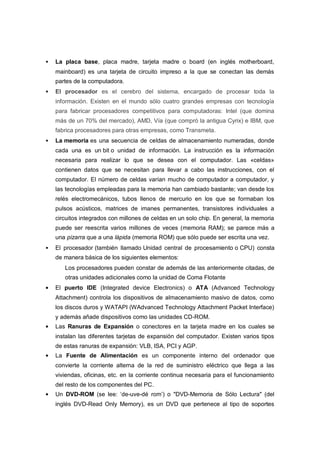    La placa base, placa madre, tarjeta madre o board (en inglés motherboard,
    mainboard) es una tarjeta de circuito impreso a la que se conectan las demás
    partes de la computadora.
   El procesador es el cerebro del sistema, encargado de procesar toda la
    información. Existen en el mundo sólo cuatro grandes empresas con tecnología
    para fabricar procesadores competitivos para computadoras: Intel (que domina
    más de un 70% del mercado), AMD, Vía (que compró la antigua Cyrix) e IBM, que
    fabrica procesadores para otras empresas, como Transmeta.
   La memoria es una secuencia de celdas de almacenamiento numeradas, donde
    cada una es un bit o unidad de información. La instrucción es la información
    necesaria para realizar lo que se desea con el computador. Las «celdas»
    contienen datos que se necesitan para llevar a cabo las instrucciones, con el
    computador. El número de celdas varían mucho de computador a computador, y
    las tecnologías empleadas para la memoria han cambiado bastante; van desde los
    relés electromecánicos, tubos llenos de mercurio en los que se formaban los
    pulsos acústicos, matrices de imanes permanentes, transistores individuales a
    circuitos integrados con millones de celdas en un solo chip. En general, la memoria
    puede ser reescrita varios millones de veces (memoria RAM); se parece más a
    una pizarra que a una lápida (memoria ROM) que sólo puede ser escrita una vez.
   El procesador (también llamado Unidad central de procesamiento o CPU) consta
    de manera básica de los siguientes elementos:
       Los procesadores pueden constar de además de las anteriormente citadas, de
       otras unidades adicionales como la unidad de Coma Flotante
    El puerto IDE (Integrated device Electronics) o ATA (Advanced Technology
    Attachment) controla los dispositivos de almacenamiento masivo de datos, como
    los discos duros y WATAPI (WAdvanced Technology Attachment Packet Interface)
    y además añade dispositivos como las unidades CD-ROM.
    Las Ranuras de Expansión o conectores en la tarjeta madre en los cuales se
    instalan las diferentes tarjetas de expansión del computador. Existen varios tipos
    de estas ranuras de expansión: VLB, ISA, PCI y AGP.
    La Fuente de Alimentación es un componente interno del ordenador que
    convierte la corriente alterna de la red de suministro eléctrico que llega a las
    viviendas, oficinas, etc. en la corriente continua necesaria para el funcionamiento
    del resto de los componentes del PC.
    Un DVD-ROM (se lee: ‘de-uve-dé rom’) o "DVD-Memoria de Sólo Lectura" (del
    inglés DVD-Read Only Memory), es un DVD que pertenece al tipo de soportes
 