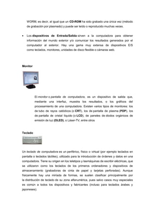 WORM, es decir, al igual que un CD-ROM ha sido grabado una única vez (método
   de grabación por plasmado) y puede ser leído o reproducido muchas veces.


   Los dispositivos de Entrada/Salida sirven a la computadora para obtener
   información del mundo exterior y/o comunicar los resultados generados por el
   computador al exterior. Hay una gama muy extensa de dispositivos E/S
   como teclados, monitores, unidades de disco flexible o cámaras web.




Monitor




          El monitor o pantalla de computadora, es un dispositivo de salida que,
          mediante una interfaz, muestra los resultados, o los gráficos del
          procesamiento de una computadora. Existen varios tipos de monitores: los
          de tubo de rayos catódicos (o CRT), los de pantalla de plasma (PDP), los
          de pantalla de cristal líquido (o LCD), de paneles de diodos orgánicos de
          emisión de luz (OLED), o Láser-TV, entre otros



Teclado




Un teclado de computadora es un periférico, físico o virtual (por ejemplo teclados en
pantalla o teclados táctiles), utilizado para la introducción de órdenes y datos en una
computadora. Tiene su origen en los teletipos y lasmáquinas de escribir eléctricas, que
se utilizaron como los teclados de los primeros ordenadores y dispositivos de
almacenamiento (grabadoras de cinta de papel y tarjetas perforadas). Aunque
físicamente hay una miríada de formas, se suelen clasificar principalmente por
la distribución de teclado de su zona alfanumérica, pues salvo casos muy especiales
es común a todos los dispositivos y fabricantes (incluso para teclados árabes y
japoneses).
 