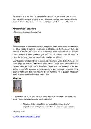 En informática, un escáner (del idioma inglés: scanner) es un periférico que se utiliza
para convertir, mediante el uso de la luz, imágenes o cualquier otro impreso a formato
digital. Actualmente vienen unificadas con las impresoras formando Multifunciones



Almacenamiento Secundario
Disco duro; Unidad de Estado Sólido




El disco duro es un sistema de grabación magnética digital, es donde en la mayoría de
los casos reside el Sistema operativo de la computadora. En los discos duros se
almacenan los datos del usuario. En él encontramos dentro de la carcasa una serie de
platos metálicos apilados girando a gran velocidad. Sobre estos platos se sitúan los
cabezales encargados de leer o escribir los impulsos magnéticos.

Una Unidad de estado sólido es un sistema de memoria no volátil. Están formados por
varios chips de memoria NAND Flash en su interior unidos a una controladora que
gestiona todos los datos que se transfieren. Tienen una gran tendencia a suceder
definitivamente a los discos duros mecánicos por su gran velocidad y tenacidad. Al no
estar formadas por discos en ninguna de sus maneras, no se pueden categorizar
como tal, aunque erróneamente se tienda a ello.

Altavoces




Los altavoces se utilizan para escuchar los sonidos emitidos por el computador, tales
como música, sonidos de errores, conferencias, etc.

             Altavoces de las placas base: Las placas base suelen llevar un
              dispositivo que emite pitidos para indicar posibles errores o procesos.

Páguinas Web:

http://es.wikipedia.org/wiki/DVD-ROM
 