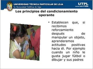 Los principios del condicionamiento operante Establecen que, si recibimos reforzamiento después de manipular un objeto, aprenderemos actitudes positivas hacia él. Por ejemplo cuando un niño le gusta jugar fútbol o dibujar y sus padres 