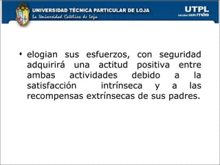 elogian sus esfuerzos, con seguridad adquirirá una actitud positiva entre ambas actividades debido a la satisfacción  intrínseca y a las recompensas extrínsecas de sus padres. 