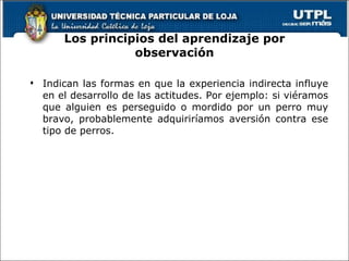 Los principios del aprendizaje por observación Indican las formas en que la experiencia indirecta influye en el desarrollo de las actitudes. Por ejemplo: si viéramos que alguien es perseguido o mordido por un perro muy bravo, probablemente adquiriríamos aversión contra ese tipo de perros. 