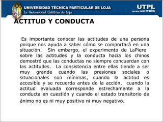ACTITUD Y CONDUCTA Es importante conocer las actitudes de una persona porque nos ayuda a saber cómo se comportará en una situación.  Sin embargo, el experimento de LaPiere  sobre las actitudes y la conducta hacia los chinos demostró que las conductas no siempre concuerdan con las actitudes.  La consistencia entre ellas tiende a ser muy grande cuando las presiones sociales o situacionales son mínimas, cuando la actitud es accesible y se recuerda antes de la acción,  cuando la actitud evaluada corresponde estrechamente a la conducta en cuestión y cuando el estado transitorio de ánimo no es ni muy positivo ni muy negativo.  