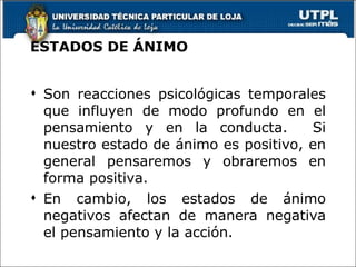 ESTADOS DE ÁNIMO Son reacciones psicológicas temporales que influyen de modo profundo en el pensamiento y en la conducta.  Si nuestro estado de ánimo es positivo, en general pensaremos y obraremos en forma positiva. En cambio, los estados de ánimo negativos afectan de manera negativa el pensamiento y la acción. 
