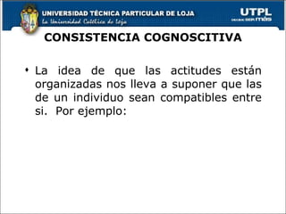 CONSISTENCIA COGNOSCITIVA La idea de que las actitudes están organizadas nos lleva a suponer que las de un individuo sean compatibles entre si.  Por ejemplo: 