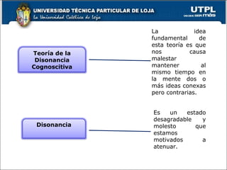 La idea fundamental de esta teoría es que nos causa malestar mantener al mismo tiempo en la mente dos o más ideas conexas pero contrarias. Es un estado desagradable y molesto que estamos motivados a atenuar. Teoría de la Disonancia Cognoscitiva Disonancia 