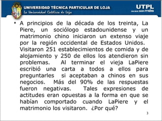 A principios de la década de los treinta, La Piere, un sociólogo estadounidense y un matrimonio chino iniciaron un extenso viaje por la región occidental de Estados Unidos.  Visitaron 251 establecimientos de comida y de alojamiento y 250 de ellos los atendieron sin problemas.  Al terminar el vieja LaPiere escribió una carta a todos a ellos para preguntarles  si aceptaban a chinos en sus negocios.  Más del 90% de las respuestas fueron negativas.  Tales expresiones de actitudes eran opuestas a la forma en que se habían comportado cuando LaPiere y el matrimonio los visitaron.  ¿Por qué? 