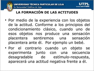 LA FORMACIÓN DE LAS ACTITUDES Por medio de la experiencia con los objetos de la actitud. Conforme a los principios del condicionamiento clásico, cuando uno de esos objetos nos produce una sensación placentera sentiremos una sensación placentera ante él.  Por ejemplo un bebé.  Por el contrario cuando un objeto se experimenta junto con una secuencia desagradable de estímulo-respuesta, aparecerá una actitud negativa frente a él. 